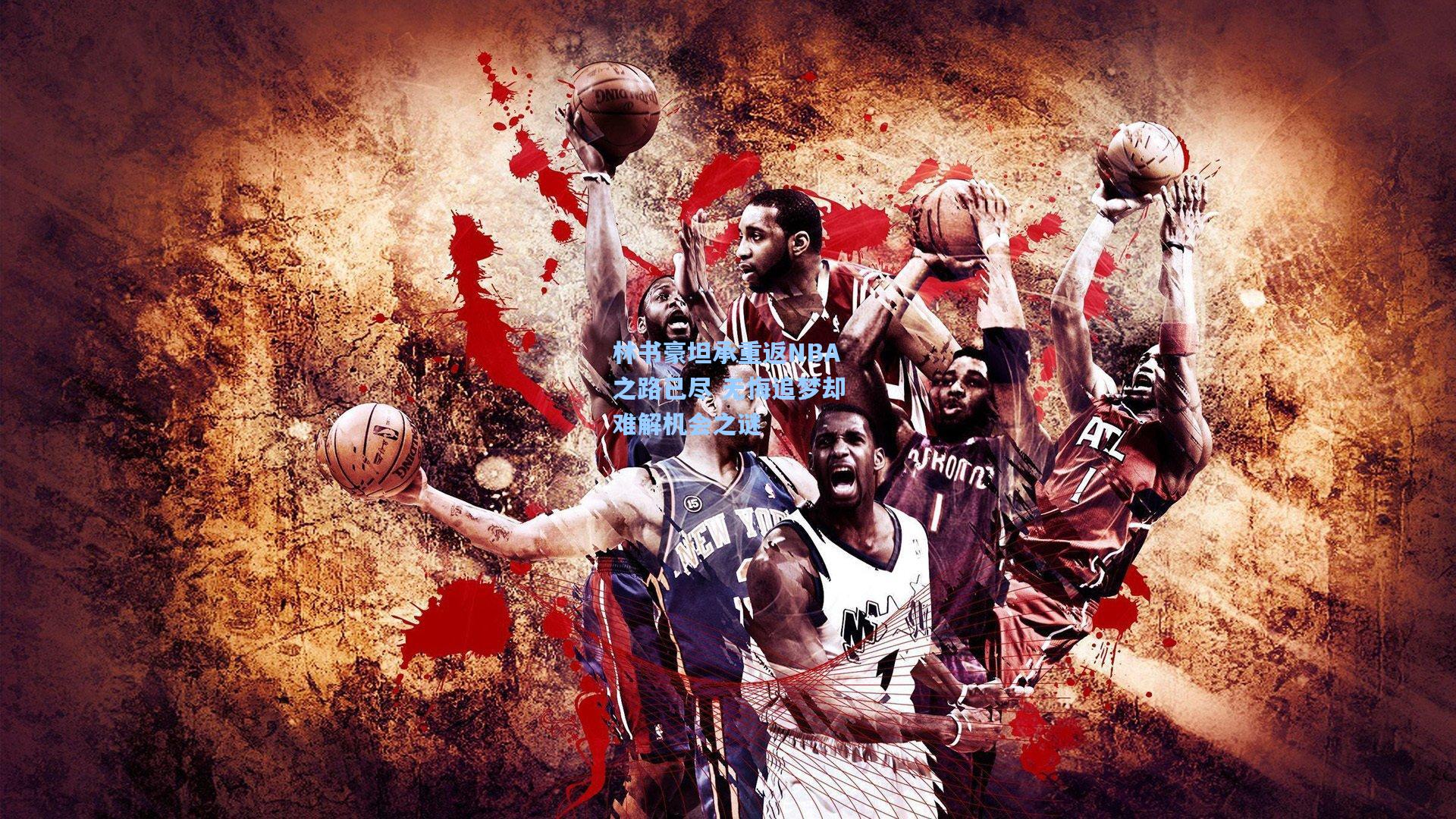 林书豪坦承重返NBA之路已尽 无悔追梦却难解机会之谜