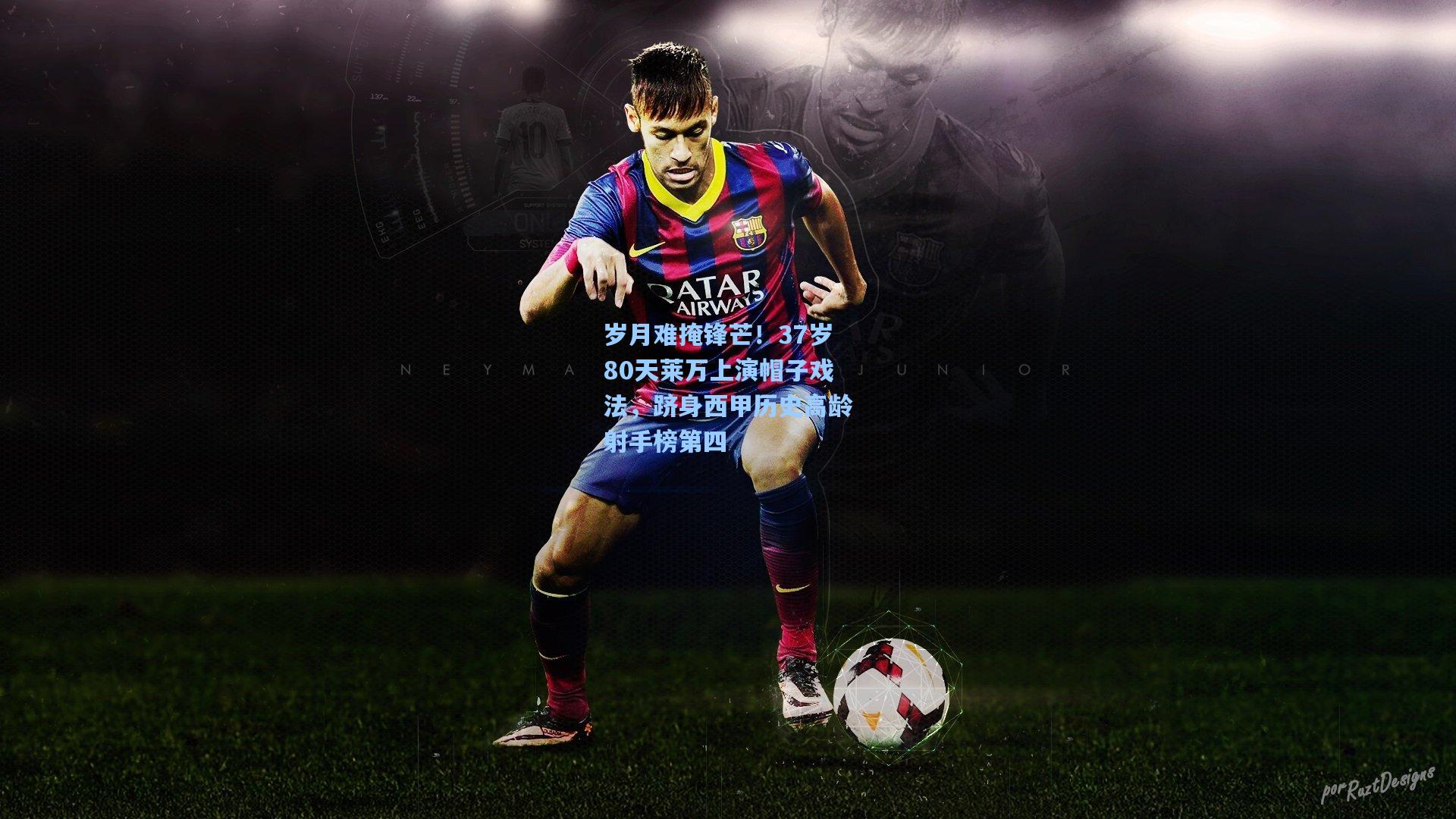 岁月难掩锋芒！37岁80天莱万上演帽子戏法，跻身西甲历史高龄射手榜第四